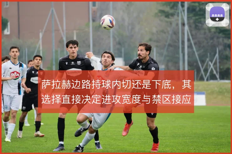 萨拉赫边路持球内切还是下底，其选择直接决定进攻宽度与禁区接应点