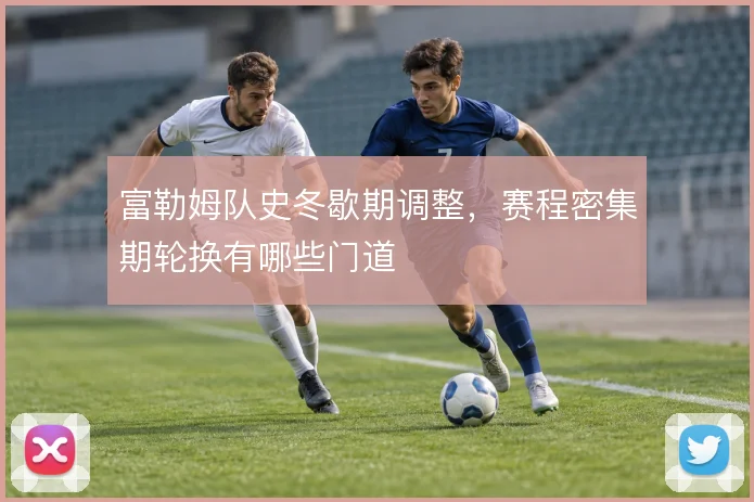 富勒姆队史冬歇期调整,赛程密集期轮换有哪些门道