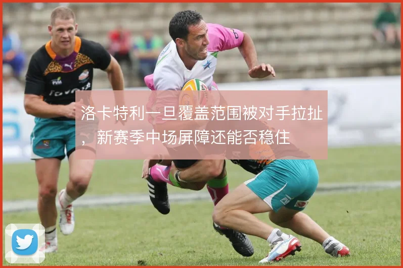 洛卡特利一旦覆盖范围被对手拉扯，新赛季中场屏障还能否稳住