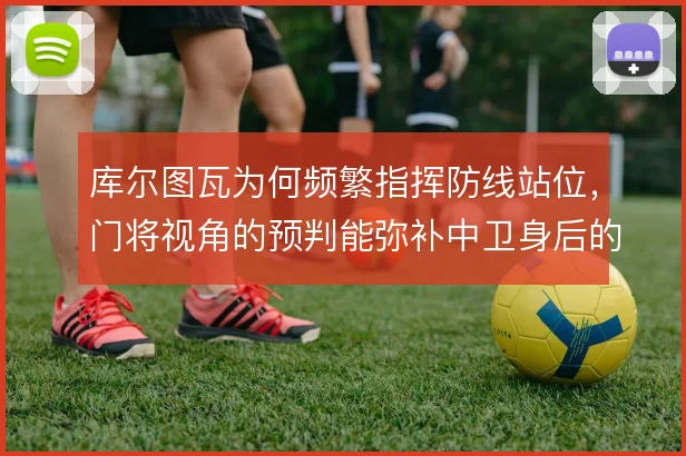 库尔图瓦为何频繁指挥防线站位，门将视角的预判能弥补中卫身后的空当