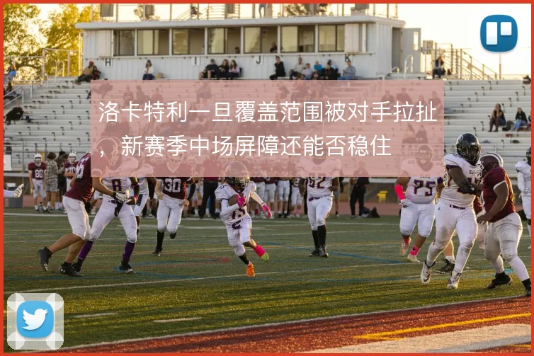 洛卡特利一旦覆盖范围被对手拉扯，新赛季中场屏障还能否稳住
