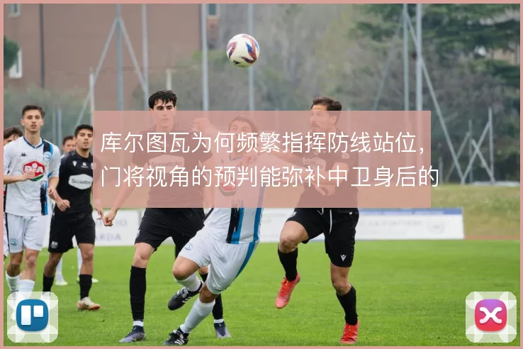 库尔图瓦为何频繁指挥防线站位,门将视角的预判能弥补中卫身后的空当
