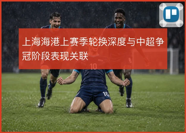 上海海港上赛季轮换深度与中超争冠阶段表现关联